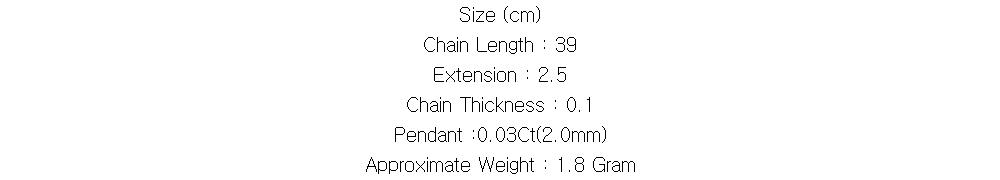 Size (cm)
Chain Length : 39
Extension : 2.5
Chain Thickness : 0.1
Pendant :0.03Ct(2.0mm)
Approximate Weight : 1.8 Gram