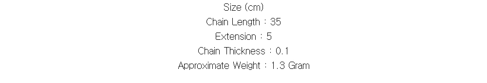 Size (cm)
Chain Length : 35
Extension : 5
Chain Thickness : 0.1
Approximate Weight : 1.3 Gram
