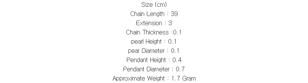 Size (cm)
Chain Length : 39
Extension : 3
Chain Thickness :0.1
pearl Height : 0.1
pear Diameter : 0.1
Pendant Height : 0.4
Pendant Diameter : 0.7
Approximate Weight : 1.7 Gram