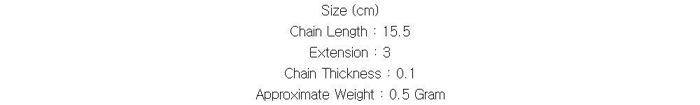 Size (cm)
Chain Length : 15.5
Extension : 3
Chain Thickness : 0.1
Approximate Weight : 0.5 Gram